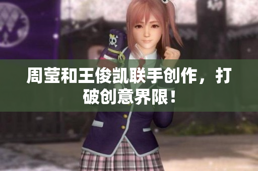 周莹和王俊凯联手创作，打破创意界限！