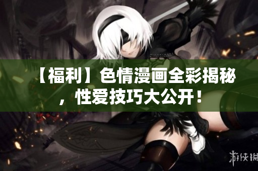 【福利】色情漫画全彩揭秘，性爱技巧大公开！