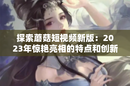 探索蘑菇短视频新版：2023年惊艳亮相的特点和创新！