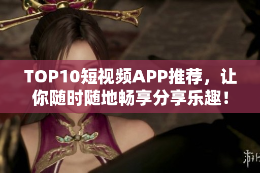 TOP10短视频APP推荐，让你随时随地畅享分享乐趣！