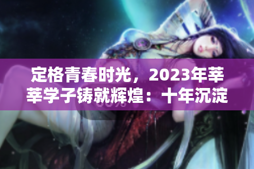 定格青春时光，2023年莘莘学子铸就辉煌：十年沉淀