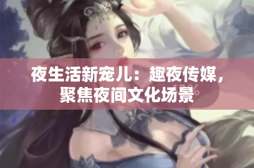 夜生活新宠儿：趣夜传媒，聚焦夜间文化场景