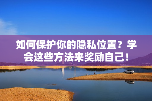 如何保护你的隐私位置？学会这些方法来奖励自己！