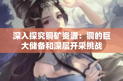 深入探究铜矿资源：铜的巨大储备和深层开采挑战