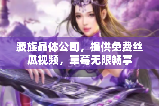 藏族晶体公司，提供免费丝瓜视频，草莓无限畅享