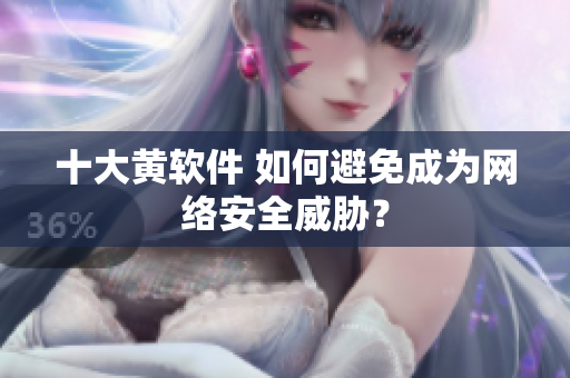 十大黄软件 如何避免成为网络安全威胁？