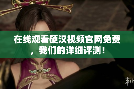 在线观看硬汉视频官网免费，我们的详细评测！