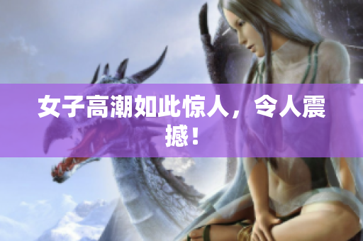 女子高潮如此惊人，令人震撼！