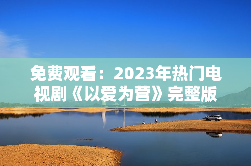 免费观看：2023年热门电视剧《以爱为营》完整版