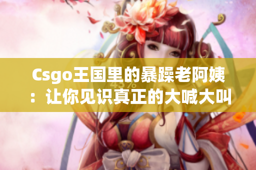 Csgo王国里的暴躁老阿姨：让你见识真正的大喊大叫