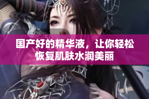 国产好的精华液，让你轻松恢复肌肤水润美丽