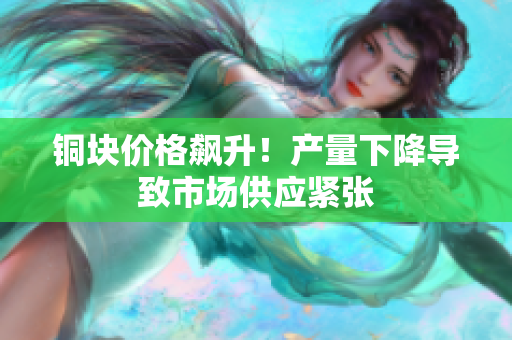 铜块价格飙升！产量下降导致市场供应紧张