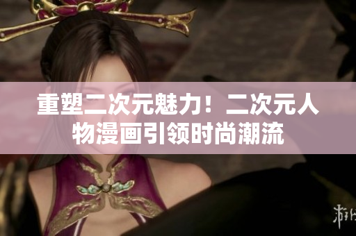 重塑二次元魅力！二次元人物漫画引领时尚潮流