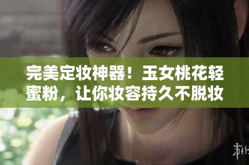 完美定妆神器！玉女桃花轻蜜粉，让你妆容持久不脱妆