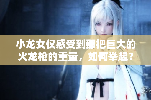 小龙女仅感受到那把巨大的火龙枪的重量，如何举起？