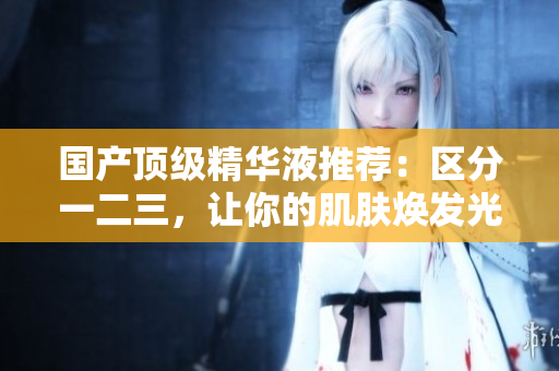 国产顶级精华液推荐：区分一二三，让你的肌肤焕发光彩！