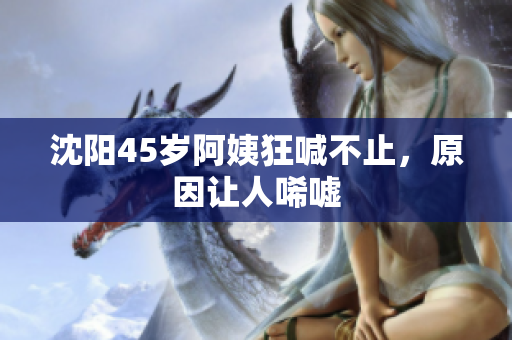 沈阳45岁阿姨狂喊不止，原因让人唏嘘