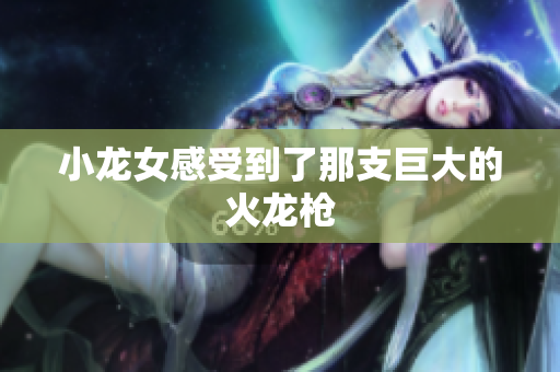 小龙女感受到了那支巨大的火龙枪
