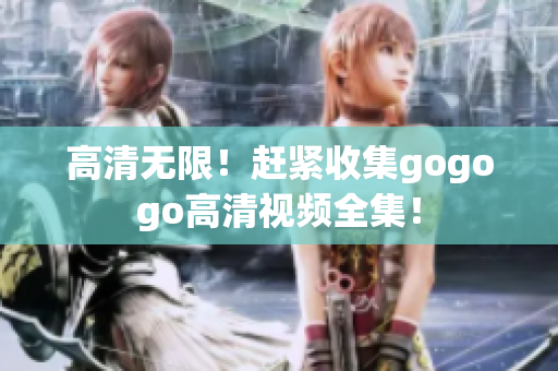 高清无限！赶紧收集gogogo高清视频全集！