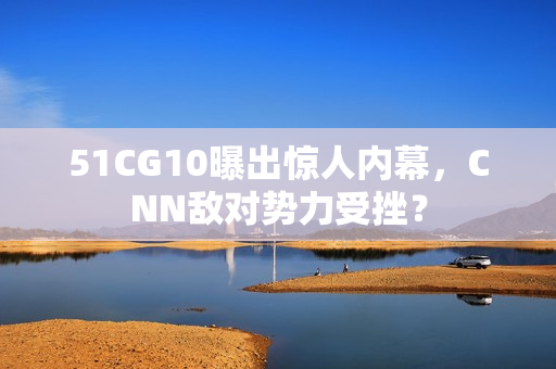51CG10曝出惊人内幕，CNN敌对势力受挫？
