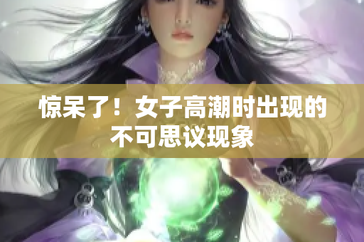 惊呆了！女子高潮时出现的不可思议现象
