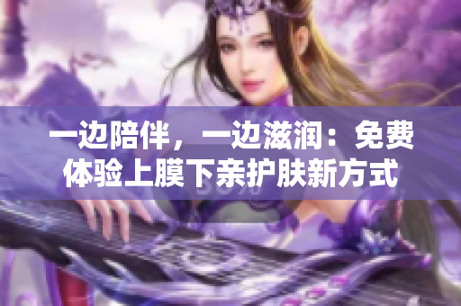 一边陪伴，一边滋润：免费体验上膜下亲护肤新方式