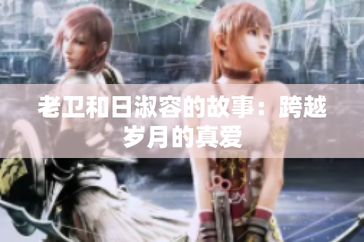 老卫和日淑容的故事：跨越岁月的真爱