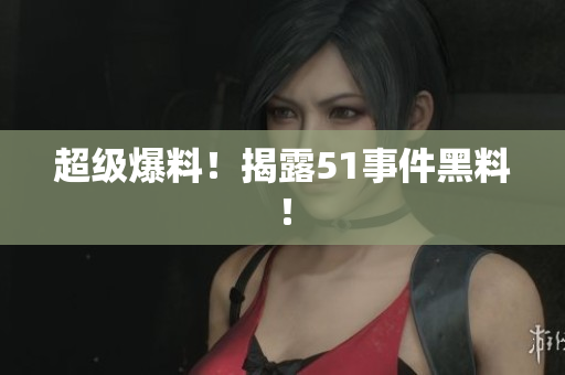 超级爆料！揭露51事件黑料！