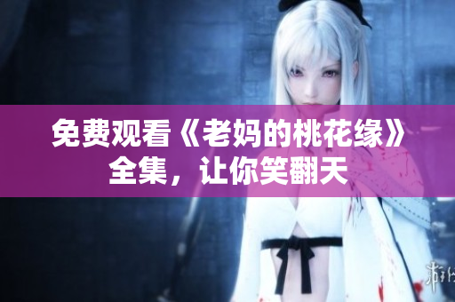 免费观看《老妈的桃花缘》全集，让你笑翻天
