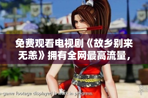 免费观看电视剧《故乡别来无恙》拥有全网最高流量，感受家乡温情！