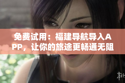 免费试用：福建导航导入APP，让你的旅途更畅通无阻！
