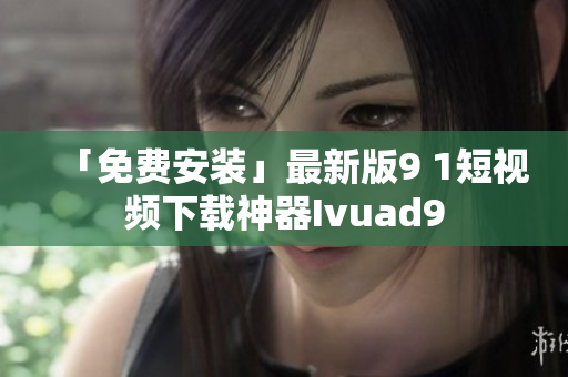 「免费安装」最新版9 1短视频下载神器Ivuad9