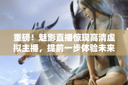 重磅！魅影直播惊现高清虚拟主播，提前一步体验未来直播趋势！