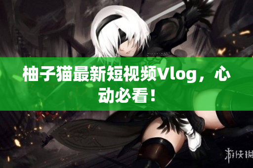 柚子猫最新短视频Vlog，心动必看！