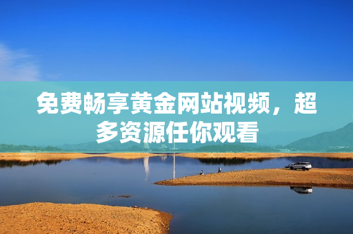 免费畅享黄金网站视频，超多资源任你观看