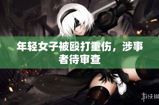 年轻女子被殴打重伤，涉事者待审查