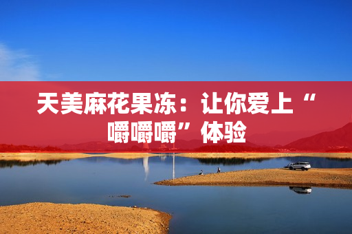 天美麻花果冻：让你爱上“嚼嚼嚼”体验