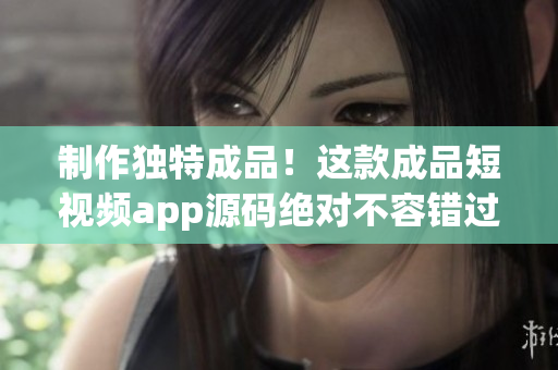 制作独特成品！这款成品短视频app源码绝对不容错过！