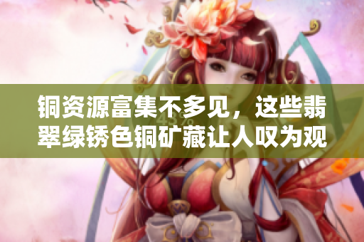 铜资源富集不多见，这些翡翠绿锈色铜矿藏让人叹为观止