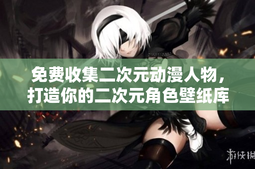 免费收集二次元动漫人物，打造你的二次元角色壁纸库