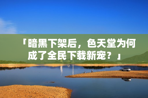 「暗黑下架后，色天堂为何成了全民下载新宠？」