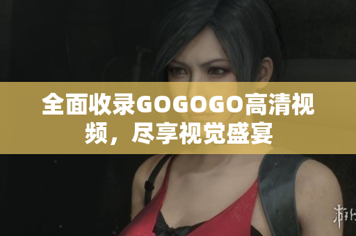 全面收录GOGOGO高清视频，尽享视觉盛宴