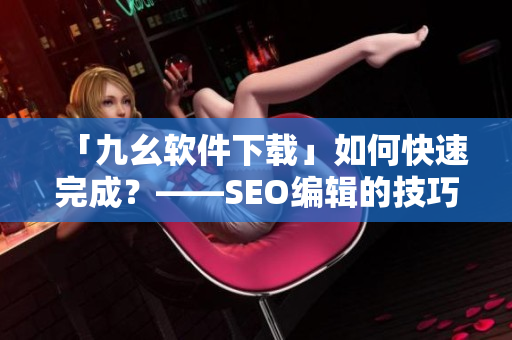 「九幺软件下载」如何快速完成？——SEO编辑的技巧分享