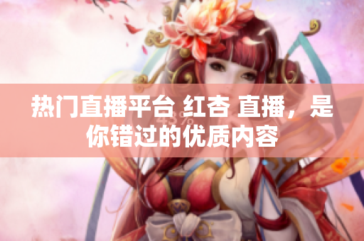 热门直播平台 红杏 直播，是你错过的优质内容