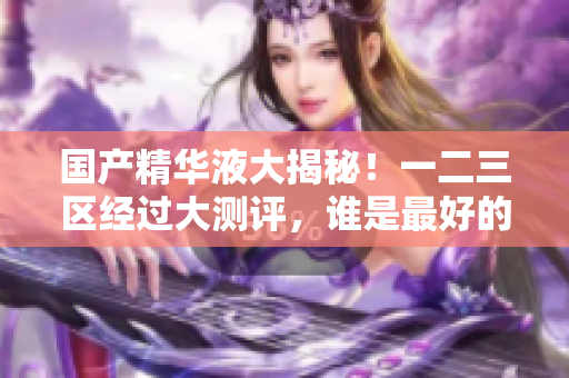 国产精华液大揭秘！一二三区经过大测评，谁是最好的？