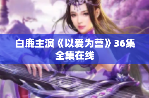 白鹿主演《以爱为营》36集全集在线