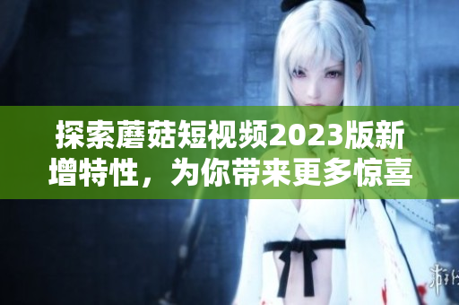 探索蘑菇短视频2023版新增特性，为你带来更多惊喜！