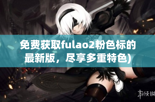 免费获取fulao2粉色标的最新版，尽享多重特色)