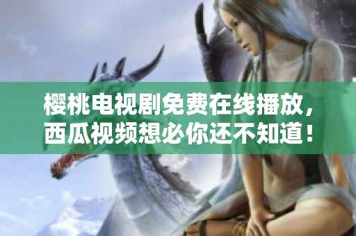樱桃电视剧免费在线播放，西瓜视频想必你还不知道！