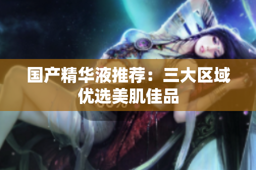 国产精华液推荐：三大区域优选美肌佳品